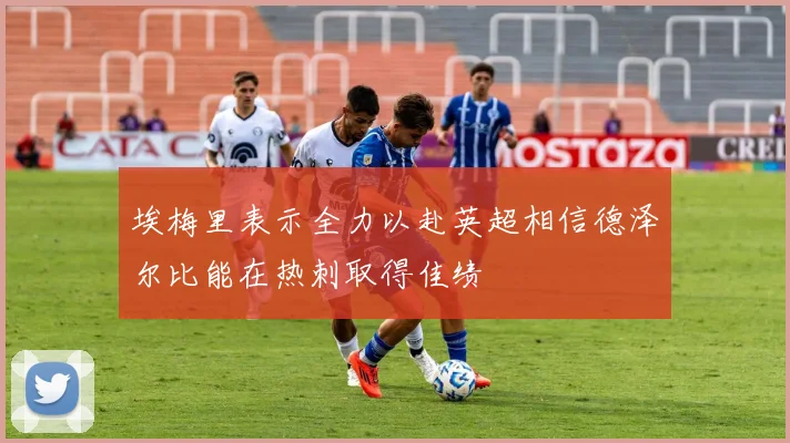 埃梅里表示全力以赴英超相信德泽尔比能在热刺取得佳绩