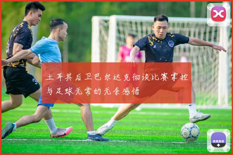 土耳其后卫巴尔达克彻谈比赛掌控与足球无常的无奈感悟