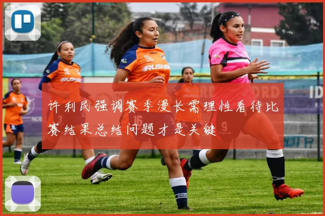 许利民强调赛季漫长需理性看待比赛结果总结问题才是关键