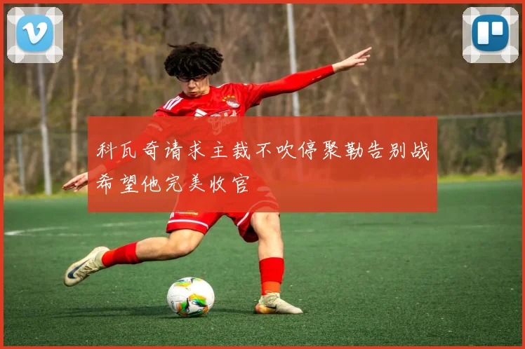 科瓦奇请求主裁不吹停聚勒告别战希望他完美收官