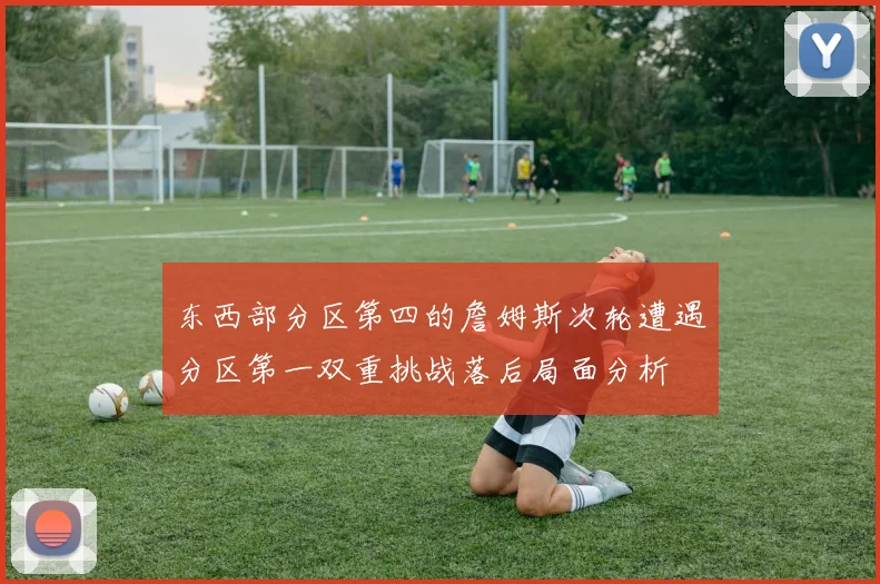 东西部分区第四的詹姆斯次轮遭遇分区第一双重挑战落后局面分析
