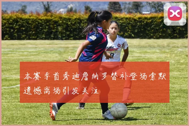 本赛季首秀迪詹纳罗替补登场索默遗憾离场引发关注