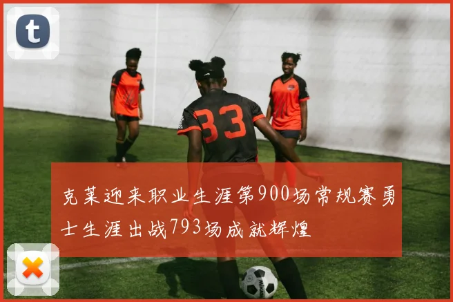 克莱迎来职业生涯第900场常规赛勇士生涯出战793场成就辉煌