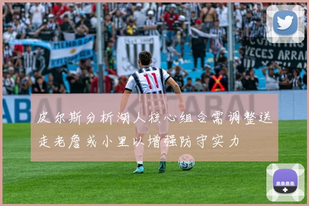 皮尔斯分析湖人核心组合需调整送走老詹或小里以增强防守实力